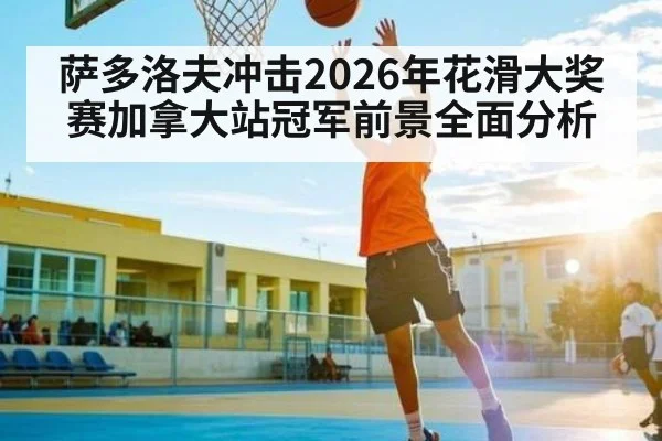 萨多洛夫冲击2026年花滑大奖赛加拿大站冠军前景全面分析 - od.com
